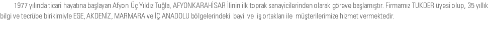 &nbsp;1977 yılında ticari hayatına başlayan Afyon Üç Yıldız Tuğla, AFYONKARAHİSAR İlinin ilk toprak sanayicilerinden olarak göreve başlamıştır. Firmamız TUKDER üyesi olup, 35 yıllık bilgi ve tecrübe birikimiyle EGE, AKDENİZ, MARMARA ve İÇ ANADOLU bölgelerindeki bayi ve iş ortakları ile müşterilerimize hizmet vermektedir.